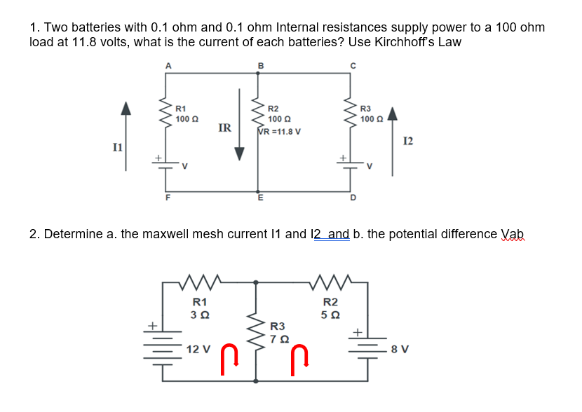 1. Two batteries with 0.1 ohm and 0.1 ohm Internal resistances supply power to a 100 ohm
load at 11.8 volts, what is the current of each batteries? Use Kirchhoff's Law
в
R1
R2
R3
100 0
100 2
100 2
IR
VR =11.8 V
12
I1
F
2. Determine a. the maxwell mesh current 11 and 12 and b. the potential difference Vab
R1
R2
R3
U.
U.
12 V
8 V
