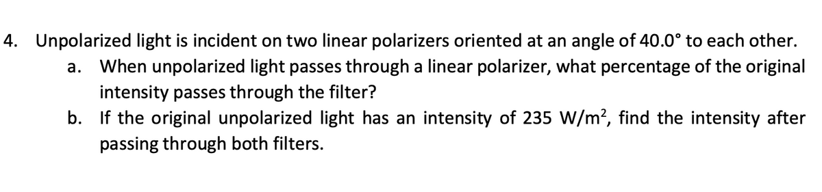 4. Unpolarized light is incident on two linear polarizers oriented at an angle of 40.0° to each other.
a. When unpolarized light passes through a linear polarizer, what percentage of the original
intensity passes through the filter?
b. If the original unpolarized light has an intensity of 235 W/m², find the intensity after
passing through both filters.