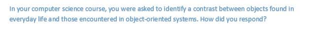 In your computer science course, you were asked to identify a contrast between objects found in
everyday life a nd those encountered in object-oriented systems. How did you respond?
