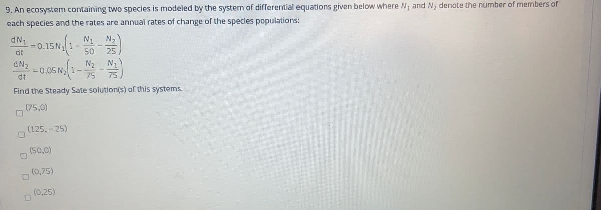 9. An ecosystem containing two species is modeled by the system of differential equations given below where N, and N, denote the number of members of
each species and the rates are annual rates of change of the species populations:
N1 N2
dN1
=0.15N, 1-
dt
%3D
-
50
25
dN2
N2
N1
= 0.05 N, 1
dt
75
75
Find the Steady Sate solution(s) of this systems.
(75,0)
(125,- 25)
(50,0)
(0,75)
(0,25)
