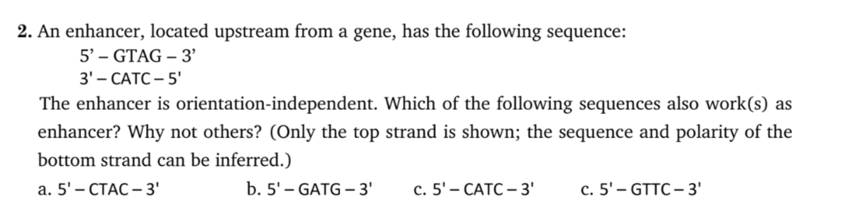 2. An enhancer, located upstream from a gene, has the following sequence:
5' – GTAG – 3'
3'- САТС - 5'
The enhancer is orientation-independent. Which of the following sequences also work(s) as
enhancer? Why not others? (Only the top strand is shown; the sequence and polarity of the
bottom strand can be inferred.)
а. 5'- СТАС -3'
b. 5' – GATG 3'
с. 5'- САТС -3'
с. 5'- GTTC -3'
