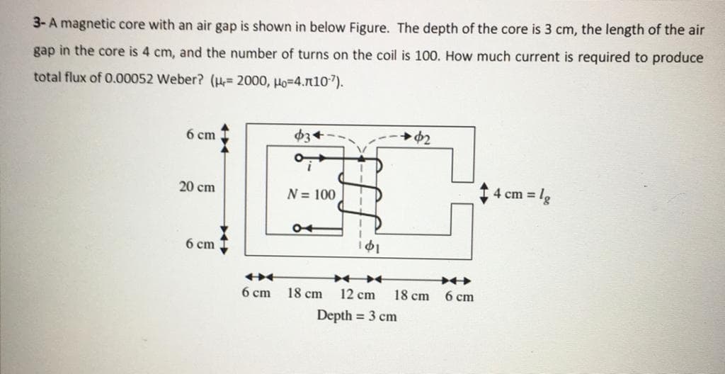 3- A magnetic core with an air gap is shown in below Figure. The depth of the core is 3 cm, the length of the air
gap in the core is 4 cm, and the number of turns on the coil is 100. How much current is required to produce
total flux of 0.00052 Weber? (H= 2000, Ho=4.n107).
6 cm
20 cm
N = 100
4 cm = lg
6 cm
6 cm
18 cm
12 cm
18 cm
6 ст
Depth = 3 cm

