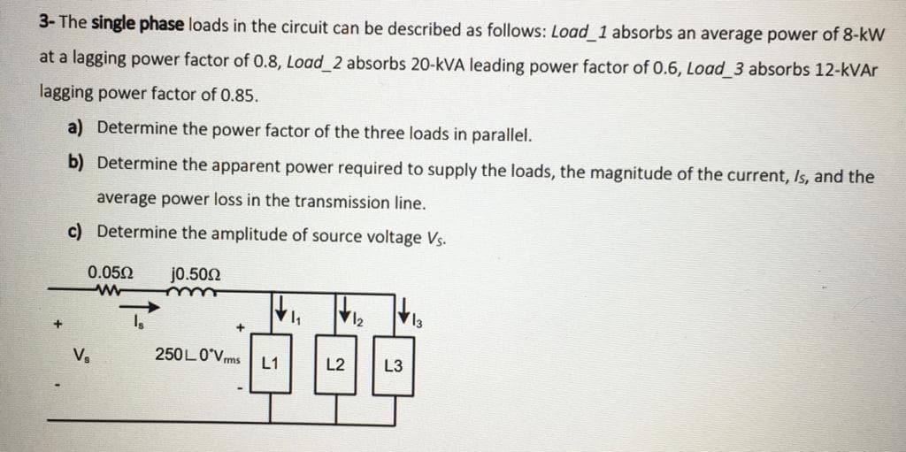 3- The single phase loads in the circuit can be described as follows: Load 1 absorbs an average power of 8-kW
at a lagging power factor of 0.8, Load 2 absorbs 20-kVA leading power factor of 0.6, Load 3 absorbs 12-kVAr
lagging power factor of 0.85.
a) Determine the power factor of the three loads in parallel.
b) Determine the apparent power required to supply the loads, the magnitude of the current, Is, and the
average power loss in the transmission line.
c) Determine the amplitude of source voltage Vs.
0.052
jo.502
12
V,
250LO'Vms L1
L2
L3
