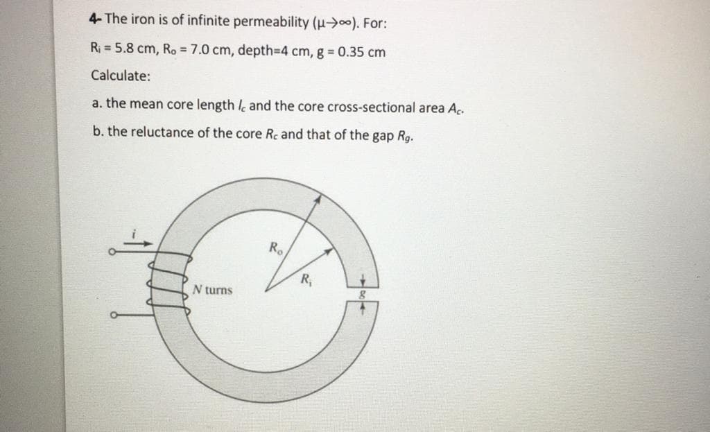 4- The iron is of infinite permeability (u>00). For:
Ri = 5.8 cm, Ro = 7.0 cm, depth3D4 cm, g 0.35 cm
Calculate:
a. the mean core length l and the core cross-sectional area Aç.
b. the reluctance of the core Rc and that of the gap Rg.
Ro
R
N turns
