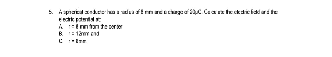 A spherical conductor has a radius of 8 mm and a charge of 20µC. Calculate the electric field and the
electric potential at:
A. r= 8 mm from the center
B. r= 12mm and
C. r= 6mm
%3D
