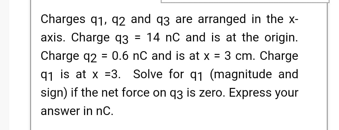 Charges q1, q2 and q3 are arranged in the x-
axis. Charge q3 = 14 nC and is at the origin.
Charge q2 = 0.6 nC and is at x = 3 cm. Charge
q1 is at x =3. Solve for q1 (magnitude and
sign) if the net force on q3 is zero. Express your
answer in nC.
