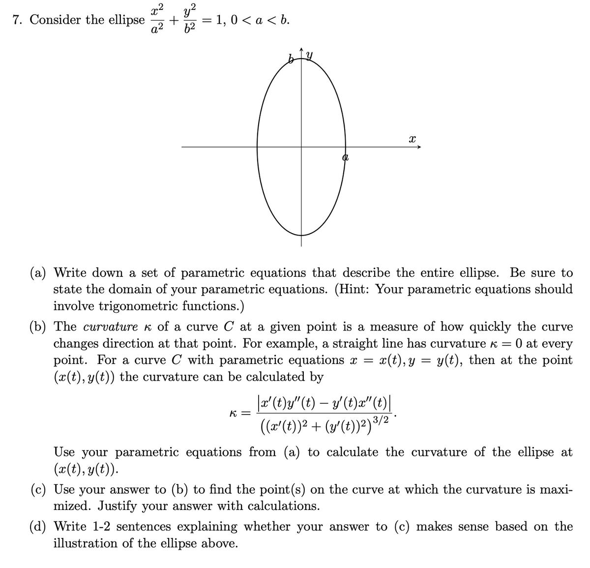 x2
y?
= 1, 0 < a < b.
a2
7. Consider the ellipse
62
(a) Write down a set of parametric equations that describe the entire ellipse. Be sure to
state the domain of your parametric equations. (Hint: Your parametric equations should
involve trigonometric functions.)
(b) The curvature k of a curve C at a given point is a measure of how quickly the curve
changes direction at that point. For example, a straight line has curvature k
point. For a curve C with parametric equations x =
(x(t), y(t)) the curvature can be calculated by
O at every
x(t), y = y(t), then at the point
|æ° (t)g/" (t) – y' (t)a"(t)|
(r'(t))2 + (y'(t))²)3/2
K. =
Use your parametric equations from (a) to calculate the curvature of the ellipse at
(x(t), y(t)).
(c) Use your answer to (b) to find the point (s) on the curve at which the curvature is maxi-
mized. Justify your answer with calculations.
(d) Write 1-2 sentences explaining whether your answer to (c) makes sense based on the
illustration of the ellipse above.
