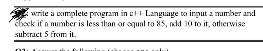 write a complete program in c++ Language to input a number and
check if a number is less than or equal to 85, add 10 to it, otherwise
subtract 5 from it.
02.
