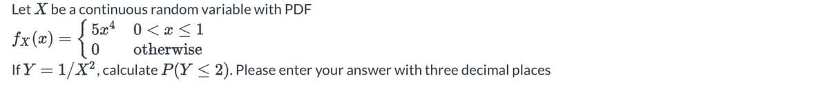 Let X be a continuous random variable with PDF
5x4 0<x<1
fx(x) = { 5²
0
otherwise
If Y = 1/X², calculate P(Y ≤ 2). Please enter your answer with three decimal places