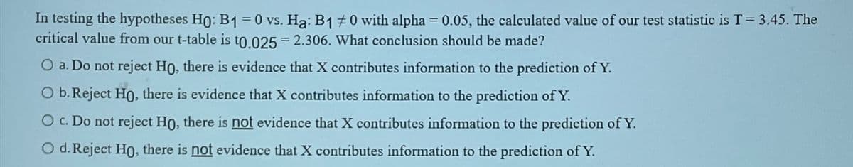 In testing the hypotheses Ho: B1 = 0 vs. Ha: B1 #0 with alpha = 0.05, the calculated value of our test statistic is T = 3.45. The
critical value from our t-table is to.025 = 2.306. What conclusion should be made?
O a. Do not reject Ho, there is evidence that X contributes information to the prediction of Y.
O b. Reject Ho, there is evidence that X contributes information to the prediction of Y.
O c. Do not reject Ho, there is not evidence that X contributes information to the prediction of Y.
O d. Reject Ho, there is not evidence that X contributes information to the prediction of Y.