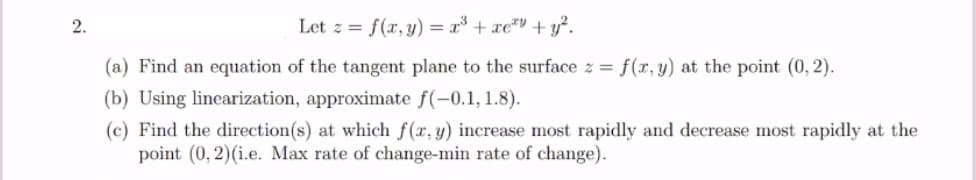 2.
Let z = f(x, y) = x³ + xe*" + y?.
(a) Find an equation of the tangent plane to the surface z = f(x,y) at the point (0, 2).
(b) Using linearization, approximate f(-0.1, 1.8).
(c) Find the direction(s) at which f(x, y) increase most rapidly and decrease most rapidly at the
point (0, 2)(i.e. Max rate of change-min rate of change).
