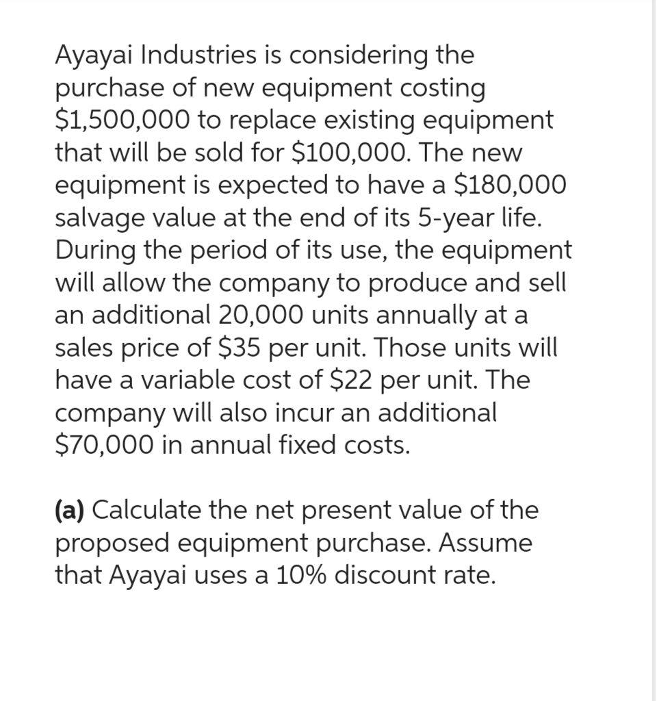 Ayayai Industries is considering the
purchase of new equipment costing
$1,500,000 to replace existing equipment
that will be sold for $100,000. The new
equipment is expected to have a $180,000
salvage value at the end of its 5-year life.
During the period of its use, the equipment
will allow the company to produce and sell
an additional 20,000 units annually at a
sales price of $35 per unit. Those units will
have a variable cost of $22 per unit. The
company will also incur an additional
$70,000 in annual fixed costs.
(a) Calculate the net present value of the
proposed equipment purchase. Assume
that Ayayai uses a 10% discount rate.