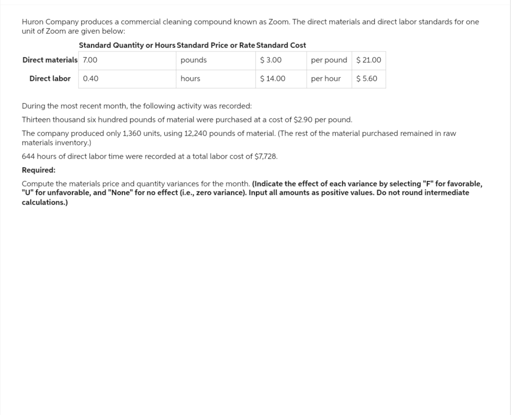 Huron Company produces a commercial cleaning compound known as Zoom. The direct materials and direct labor standards for one
unit of Zoom are given below:
Standard Quantity or Hours Standard Price or Rate Standard Cost
$ 3.00
pounds
hours
$ 14.00
Direct materials 7.00
Direct labor 0.40
per pound
per hour
$ 21.00
$ 5.60
During the most recent month, the following activity was recorded:
Thirteen thousand six hundred pounds of material were purchased at a cost of $2.90 per pound.
The company produced only 1,360 units, using 12,240 pounds of material. (The rest of the material purchased remained in raw
materials inventory.)
644 hours of direct labor time were recorded at a total labor cost of $7,728.
Required:
for favorable,
Compute the materials price and quantity variances for the month. (Indicate the effect of each variance by selecting
"U" for unfavorable, and "None" for no effect (i.e., zero variance). Input all amounts as positive values. Do not round intermediate
calculations.)