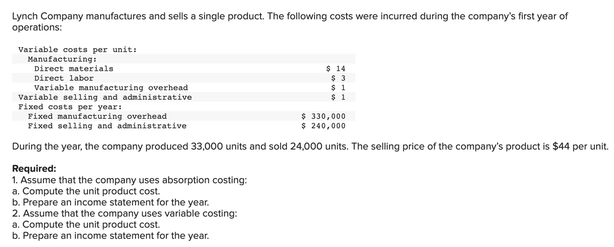 Lynch Company manufactures and sells a single product. The following costs were incurred during the company's first year of
operations:
Variable costs per unit:
Manufacturing:
Direct materials
Direct labor
Variable manufacturing overhead
Variable selling and administrative
Fixed costs per year:
Fixed manufacturing overhead
$ 330,000
Fixed selling and administrative
$ 240,000
During the year, the company produced 33,000 units and sold 24,000 units. The selling price of the company's product is $44 per unit.
Required:
1. Assume that the company uses absorption costing:
a. Compute the unit product cost.
$ 14
$ 3
$ 1
$ 1
b. Prepare an income statement for the year.
2. Assume that the company uses variable costing:
a. Compute the unit product cost.
b. Prepare an income statement for the year.