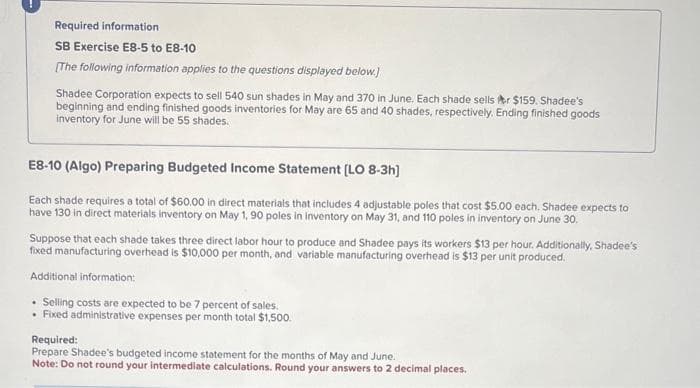 Required information
SB Exercise E8-5 to E8-10
[The following information applies to the questions displayed below.)
Shadee Corporation expects to sell 540 sun shades in May and 370 in June. Each shade sells r $159. Shadee's
beginning and ending finished goods inventories for May are 65 and 40 shades, respectively. Ending finished goods
inventory for June will be 55 shades.
E8-10 (Algo) Preparing Budgeted Income Statement [LO 8-3h]
Each shade requires a total of $60.00 in direct materials that includes 4 adjustable poles that cost $5.00 each. Shadee expects to
have 130 in direct materials inventory on May 1, 90 poles in inventory on May 31, and 110 poles in inventory on June 30.
Suppose that each shade takes three direct labor hour to produce and Shadee pays its workers $13 per hour. Additionally, Shadee's
fixed manufacturing overhead is $10,000 per month, and variable manufacturing overhead is $13 per unit produced.
Additional information:
Selling costs are expected to be 7 percent of sales.
• Fixed administrative expenses per month total $1,500.
Required:
Prepare Shadee's budgeted income statement for the months of May and June.
Note: Do not round your intermediate calculations. Round your answers to 2 decimal places.