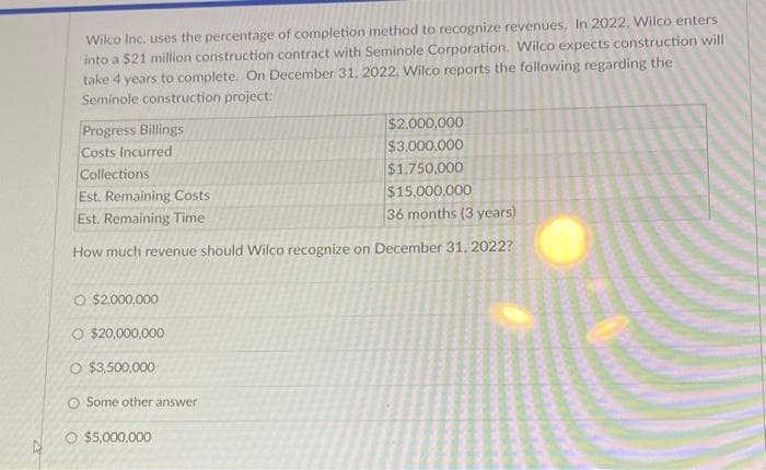 Wilco Inc. uses the percentage of completion method to recognize revenues. In 2022. Wilco enters
into a $21 million construction contract with Seminole Corporation. Wilco expects construction will
take 4 years to complete. On December 31, 2022, Wilco reports the following regarding the
Seminole construction project:
$2,000,000
$3,000,000
$1,750,000
Est. Remaining Costs
$15.000.000
Est. Remaining Time
36 months (3 years)
How much revenue should Wilco recognize on December 31, 2022?
Progress Billings
Costs Incurred
Collections
O $2,000,000
O $20,000,000
O $3,500,000
O Some other answer
O $5,000,000