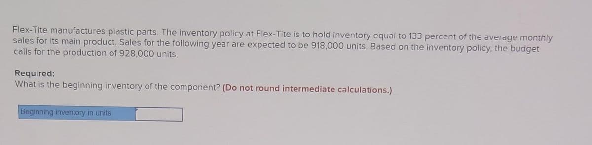 Flex-Tite manufactures plastic parts. The inventory policy at Flex-Tite is to hold inventory equal to 133 percent of the average monthly
sales for its main product. Sales for the following year are expected to be 918,000 units. Based on the inventory policy, the budget
calls for the production of 928,000 units.
Required:
What is the beginning inventory of the component? (Do not round intermediate calculations.)
Beginning inventory in units