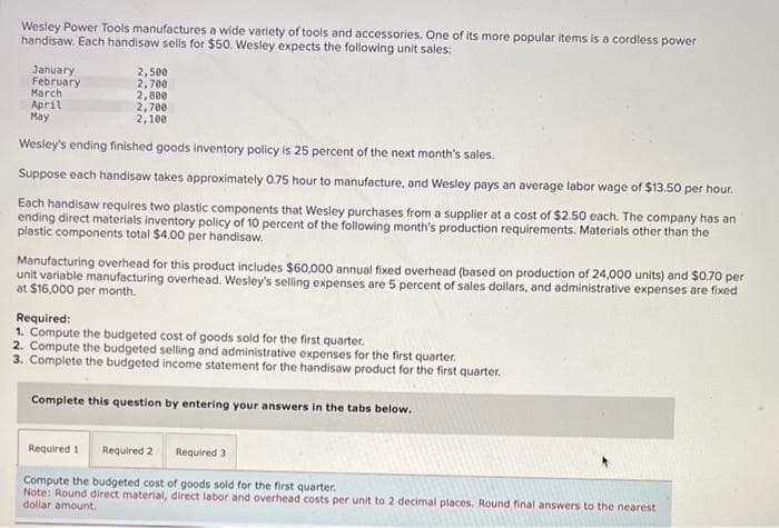 Wesley Power Tools manufactures a wide variety of tools and accessories. One of its more popular items is a cordless power
handisaw. Each handisaw sells for $50. Wesley expects the following unit sales:
January
February
March
April
May
2,500
2,700
2,800
2,700
2,100
Wesley's ending finished goods inventory policy is 25 percent of the next month's sales.
Suppose each handisaw takes approximately 0.75 hour to manufacture, and Wesley pays an average labor wage of $13.50 per hour.
Each handisaw requires two plastic components that Wesley purchases from a supplier at a cost of $2.50 each. The company has an
ending direct materials inventory policy of 10 percent of the following month's production requirements. Materials other than the
plastic components total $4.00 per handisaw.
Manufacturing overhead for this product includes $60,000 annual fixed overhead (based on production of 24,000 units) and $0.70 per
unit variable manufacturing overhead. Wesley's selling expenses are 5 percent of sales dollars, and administrative expenses are fixed
at $16,000 per month.
Required:
1. Compute the budgeted cost of goods sold for the first quarter.
2. Compute the budgeted selling and administrative expenses for the first quarter.
3. Complete the budgeted income statement for the handisaw product for the first quarter.
Complete this question by entering your answers in the tabs below.
Required 1
Required 2 Required 3
Compute the budgeted cost of goods sold for the first quarter.
Note: Round direct material, direct labor and overhead costs per unit to 2 decimal places. Round final answers to the nearest
dollar amount.