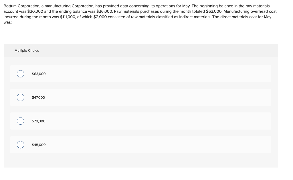 Bottum Corporation, a manufacturing Corporation, has provided data concerning its operations for May. The beginning balance in the raw materials
account was $20,000 and the ending balance was $36,000. Raw materials purchases during the month totaled $63,000. Manufacturing overhead cost
incurred during the month was $111,000, of which $2,000 consisted of raw materials classified as indirect materials. The direct materials cost for May
was:
Multiple Choice
O
O
O
$63,000
$47,000
$79,000
$45,000