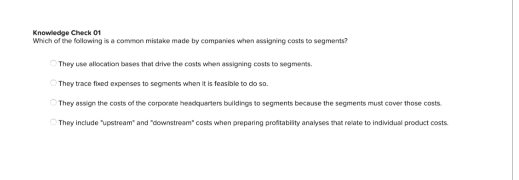 Knowledge Check 01
Which of the following is common mistake made by companies when assigning costs to segments?
They use allocation bases that drive the costs when assigning costs to segments.
They trace fixed expenses to segments when it is feasible to do so.
They assign the costs of the corporate headquarters buildings to segments because the segments must cover those costs.
They include "upstream" and "downstream" costs when preparing profitability analyses that relate to individual product costs.