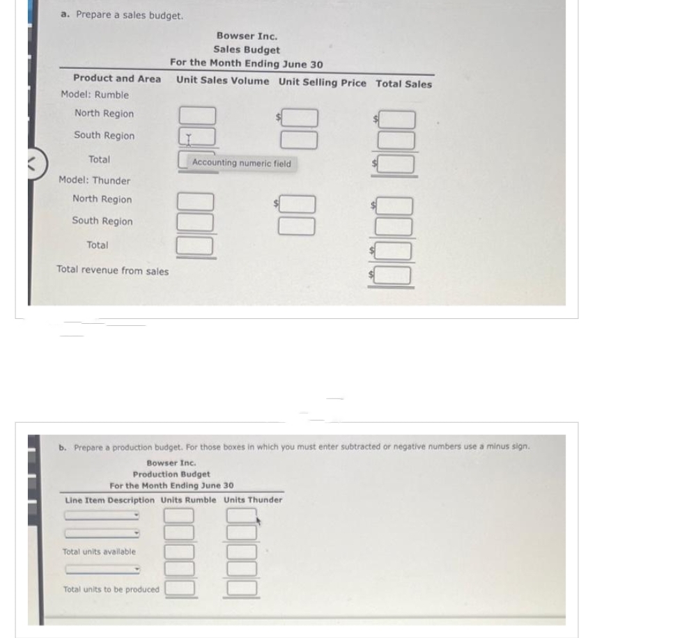 a. Prepare a sales budget.
Product and Area
Model: Rumble
North Region
South Region
Total
Model: Thunder
North Region
South Region
Total
Total revenue from sales
Total units available i
Bowser Inc.
Sales Budget
For the Month Ending June 30
Unit Sales Volume Unit Selling Price Total Sales
Total units to be produced
Accounting numeric field
b. Prepare a production budget. For those boxes in which you must enter subtracted or negative numbers use a minus sign.
Bowser Inc.
Production Budget
For the Month Ending June 30
Line Item Description Units Rumble Units Thunder
000 0000