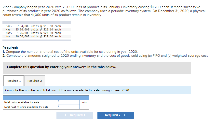 Viper Company began year 2020 with 23,000 units of product in its January 1 inventory costing $15.60 each. It made successive
purchases of its product in year 2020 as follows. The company uses a periodic inventory system. On December 31, 2020, a physical
count reveals that 41,000 units of its product remain in inventory.
Mar. 7 34,000 units @ $18.60 each
May 25 36,000 units @ $22.60 each
Aug. 1 26,000 units @ $24.60 each
Nov. 10 36,000 units @ $27.60 each
Required:
1. Compute the number and total cost of the units available for sale during in year 2020.
2. Compute the amounts assigned to 2020 ending inventory and the cost of goods sold using (a) FIFO and (b) weighted average cost.
Complete this question by entering your answers in the tabs below.
Required 1 Required 2
Compute the number and total cost of the units available for sale during in year 2020.
Total units available for sale
Total cost of units available for sale
units
Required 1
Required 2 >