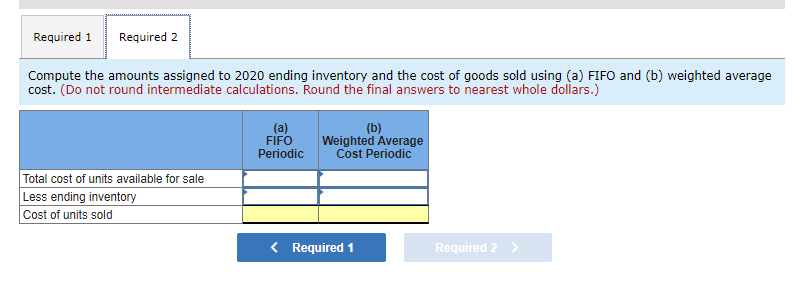 Required 1 Required 2
Compute the amounts assigned to 2020 ending inventory and the cost of goods sold using (a) FIFO and (b) weighted average
cost. (Do not round intermediate calculations. Round the final answers to nearest whole dollars.)
Total cost of units available for sale
Less ending inventory
Cost of units sold
(a)
FIFO
Periodic
(b)
Weighted Average
Cost Periodic
< Required 1
Required 2 >