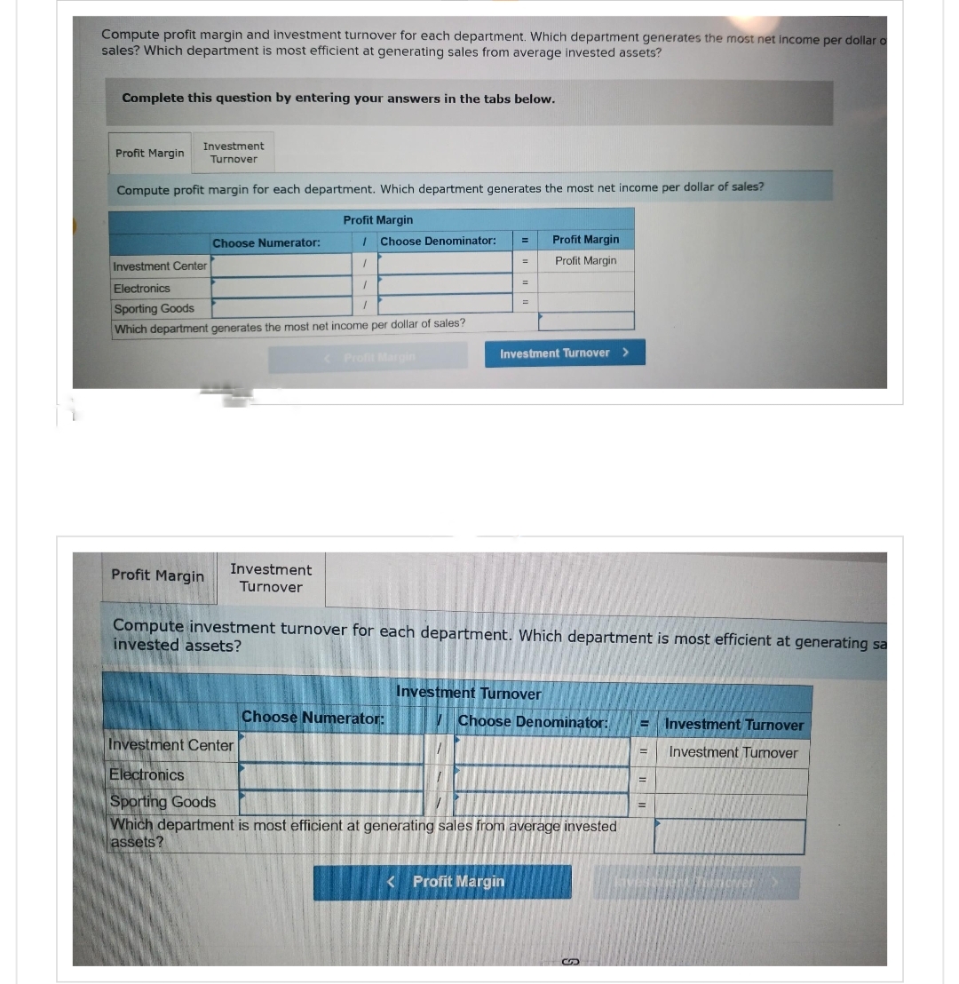 Compute profit margin and investment turnover for each department. Which department generates the most net income per dollar o
sales? Which department is most efficient at generating sales from average invested assets?
Complete this question by entering your answers in the tabs below.
Investment
Turnover
Compute profit margin for each department. Which department generates the most net income per dollar of sales?
Profit Margin
Profit Margin
Choose Numerator:
Profit Margin
Investment Center
Electronics
Sporting Goods
1
Which department generates the most net income per dollar of sales?
/ Choose Denominator:
1
1
Investment
Turnover
<Profit Margin
Choose Numerator:
=
=
=
Investment Turnover >
Compute investment turnover for each department. Which department is most efficient at generating sa
invested assets?
Profit Margin
Profit Margin
Investment Turnover
< Profit Margin
Choose Denominator:
Investment Center
Electronics
Sporting Goods
Which department is most efficient at generating sales from average invested
assets?
S
E Investment Turnover
= Investment Tumover
=
=