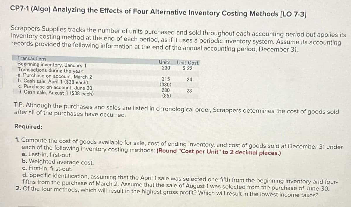 CP7-1 (Algo) Analyzing the Effects of Four Alternative Inventory Costing Methods [LO 7-3]
Scrappers Supplies tracks the number of units purchased and sold throughout each accounting period but applies its
inventory costing method at the end of each period, as if it uses a periodic inventory system. Assume its accounting
records provided the following information at the end of the annual accounting period, December 31.
Transactions
Beginning inventory, January 1
Transactions during the year:
a. Purchase on account, March 2
b. Cash sale, April 1 ($38 each)
c. Purchase on account, June 30
d. Cash sale, August 1 ($38 each)
Units
230
315
(380)
280
(85)
Unit Cost
$22
24
28
TIP: Although the purchases and sales are listed in chronological order, Scrappers determines the cost of goods sold
after all of the purchases have occurred.
Required:
1. Compute the cost of goods available for sale, cost of ending inventory, and cost of goods sold at December 31 under
each of the following inventory costing methods: (Round "Cost per Unit" to 2 decimal places.)
a. Last-in, first-out.
b. Weighted average cost.
c. First-in, first-out.
d. Specific identification, assuming that the April 1 sale was selected one-fifth from the beginning inventory and four-
fifths from the purchase of March 2. Assume that the sale of August 1 was selected from the purchase of June 30.
2. Of the four methods, which will result in the highest gross profit? Which will result in the lowest income taxes?