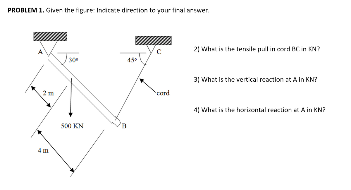 PROBLEM 1. Given the figure: Indicate direction to your final answer.
2) What is the tensile pull in cord BC in KN?
A
C
30°
45°
3) What is the vertical reaction at A in KN?
2 m
cord
4) What is the horizontal reaction at A in KN?
500 KN
B
4 m
