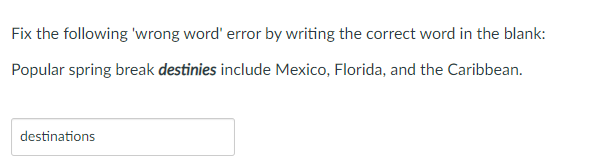 Fix the following 'wrong word' error by writing the correct word in the blank:
Popular spring break destinies include Mexico, Florida, and the Caribbean.
destinations
