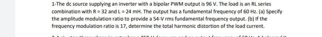 1-The dc source supplying an inverter with a bipolar PWM output is 96 V. The load is an RL series
combination with R = 32 and L = 24 mH. The output has a fundamental frequency of 60 Hz. (a) Specify
the amplitude modulation ratio to provide a 54-V rms fundamental frequency output. (b) If the
frequency modulation ratio is 17, determine the total harmonic distortion of the load current.
