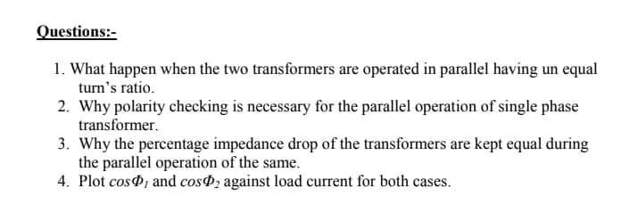 Questions:-
1. What happen when the two transformers are operated in parallel having un equal
turn's ratio.
2. Why polarity checking is necessary for the parallel operation of single phase
transformer.
3. Why the percentage impedance drop of the transformers are kept equal during
the parallel operation of the same.
4. Plot cosP, and cosP2 against load current for both cases.
