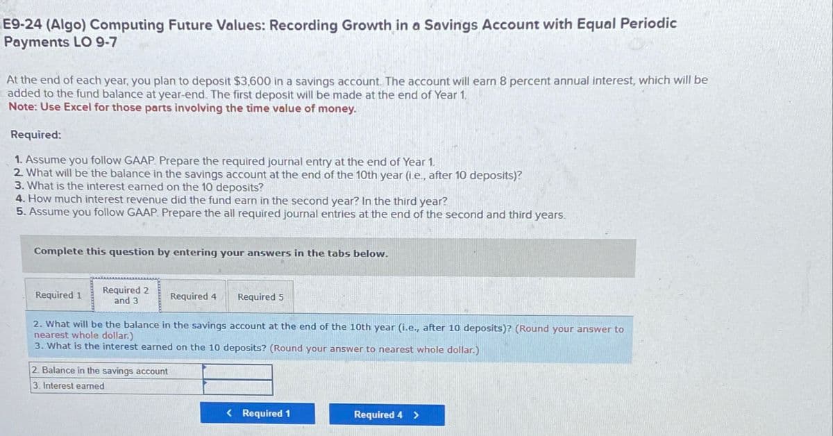 E9-24 (Algo) Computing Future Values: Recording Growth in a Savings Account with Equal Periodic
Payments LO 9-7
At the end of each year, you plan to deposit $3,600 in a savings account. The account will earn 8 percent annual interest, which will be
added to the fund balance at year-end. The first deposit will be made at the end of Year 1.
Note: Use Excel for those parts involving the time value of money.
Required:
1. Assume you follow GAAP. Prepare the required journal entry at the end of Year 1.
2. What will be the balance in the savings account at the end of the 10th year (i.e., after 10 deposits)?
3. What is the interest earned on the 10 deposits?
4. How much interest revenue did the fund earn in the second year? In the third year?
5. Assume you follow GAAP. Prepare the all required journal entries at the end of the second and third years.
Complete this question by entering your answers in the tabs below.
Required 1
Required 2
and 3
Required 4
Required 5
2. What will be the balance in the savings account at the end of the 10th year (i.e., after 10 deposits)? (Round your answer to
nearest whole dollar.)
3. What is the interest earned on the 10 deposits? (Round your answer to nearest whole dollar.)
2. Balance in the savings account
3. Interest earned
< Required 1
Required 4 >