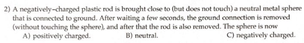 2) A negatively-charged plastic rod is brought close to (but does not touch) a neutral metal sphere
that is connected to ground. After waiting a few seconds, the ground connection is removed
(without touching the sphere), and after that the rod is also removed. The sphere is now
A) positively charged.
B) neutral.
C) negatively charged.