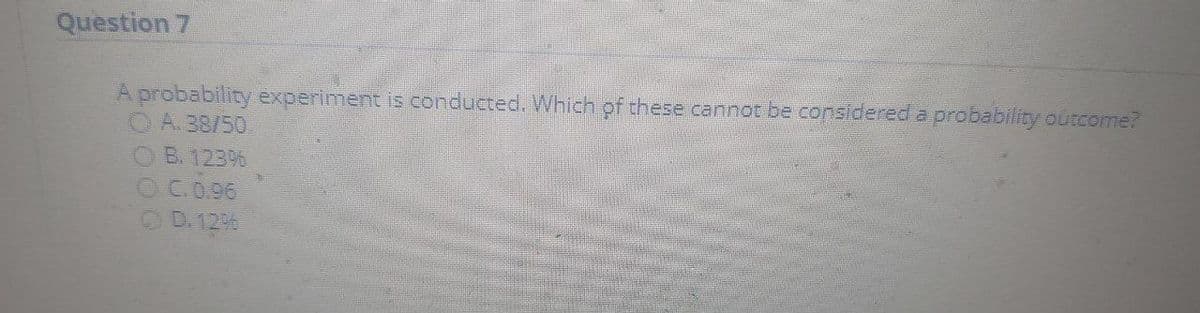 Question 7
A probability experiment is conducted. Which of these cannot be considered a probability outcome?
OA.38/50.
OB. 123%
OC.0.96
OD.12%
