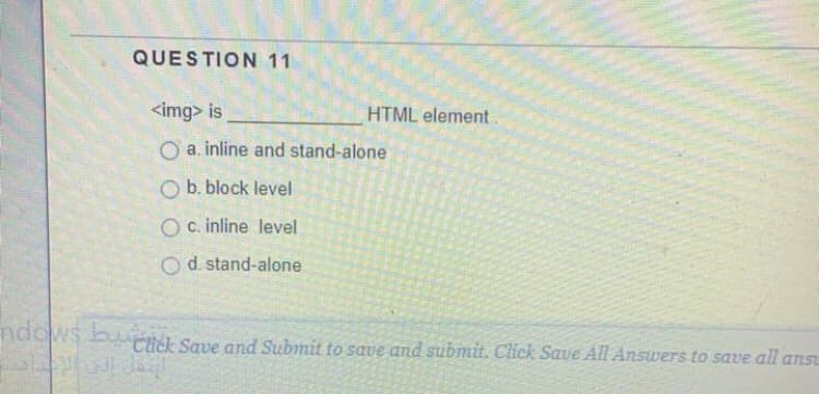 QUESTION 11
<img> is
HTML element.
O a. inline and stand-alone
O b. block level
O c. inline level
O d. stand-alone
ndows bu all anSt
Click Save and Submit to save and subimit. Click Save All Answers to save
