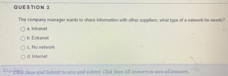 QUESTION 3
The company manager wants to share information with other suppliers; what type of a network he needs?
O a. Intranet
O b. Extranet
O c. No network
d. Internet
Chick Save and Submit to save and submit. Click Save All Answers to save all answers.
