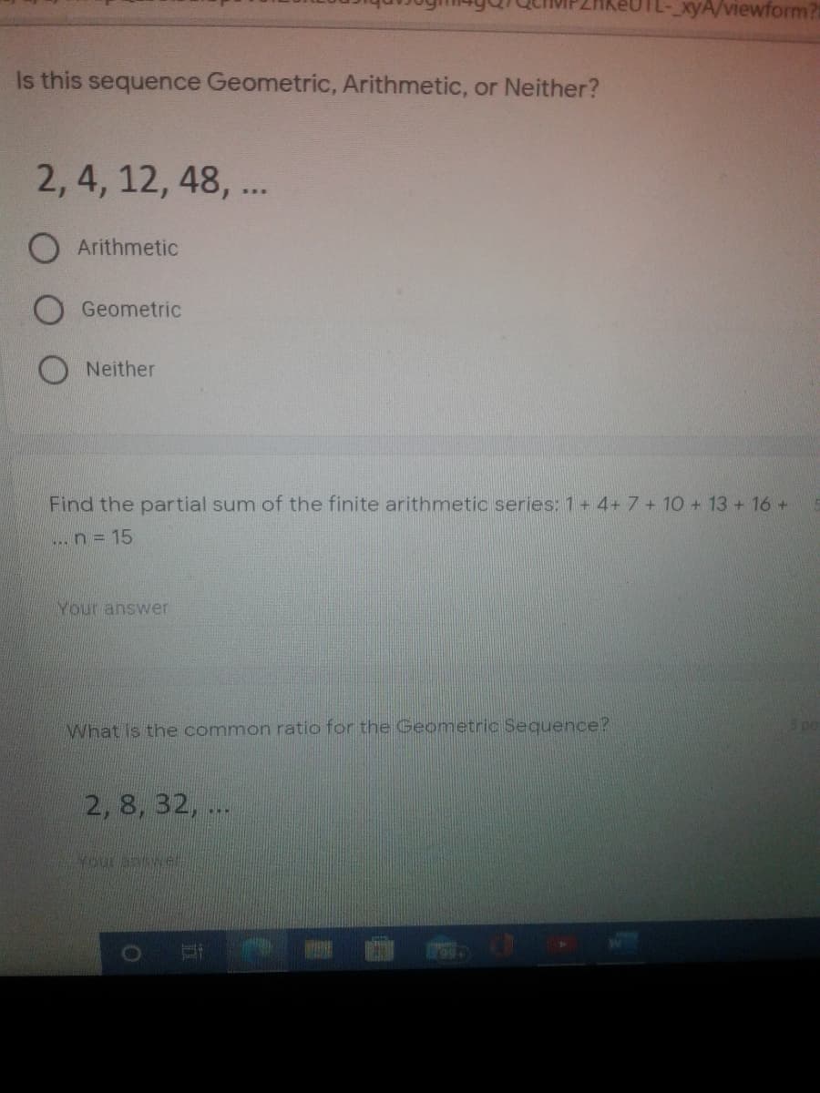 xyA/viewform?
Is this sequence Geometric, Arithmetic, or Neither?
2, 4, 12, 48, ...
Arithmetic
Geometric
O Neither
Find the partial sum of the finite arithmetic series: 1+ 4+ 7 + 10 + 13 + 16 +
... n = 15
Your answer
What Is the common ratio for the Geometric Sequence?
2, 8, 32, ..
