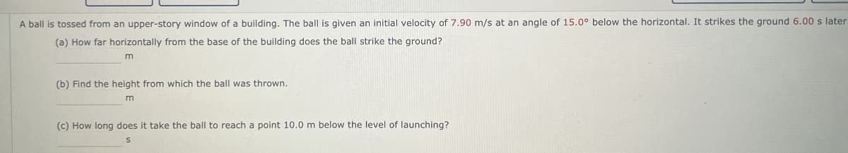 A ball is tossed from an upper-story window of a building. The ball is given an initial velocity of 7.90 m/s at an angle of 15.0° below the horizontal. It strikes the ground 6.00 s later.
(a) How far horizontally from the base of the building does the ball strike the ground?
m
(b) Find the height from which the ball was thrown.
m
(c) How long does it take the ball to reach a point 10.0 m below the level of launching?
S