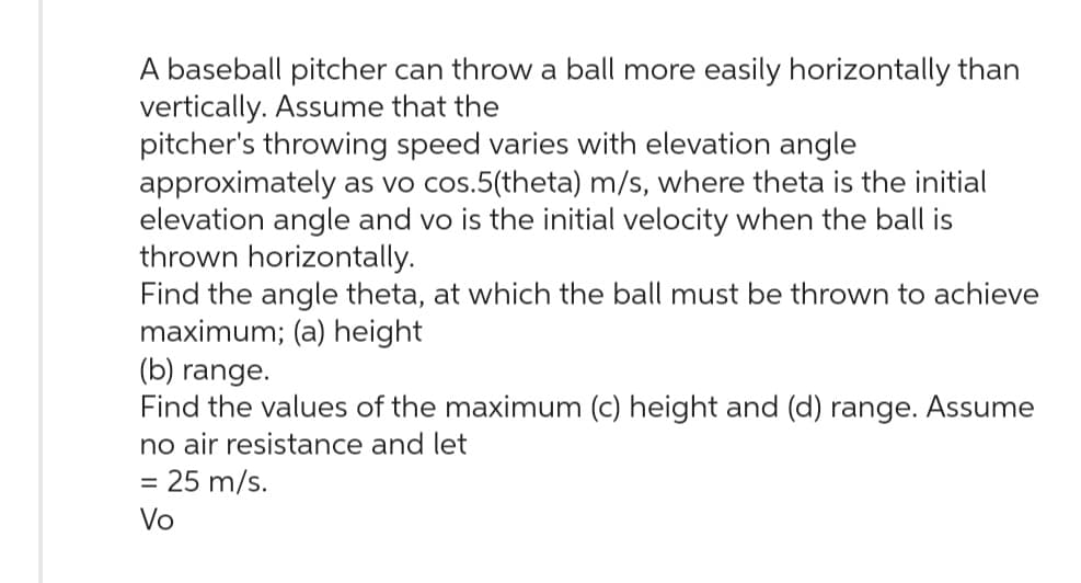 A baseball pitcher can throw a ball more easily horizontally than
vertically. Assume that the
pitcher's throwing speed varies with elevation angle
approximately as vo cos.5(theta) m/s, where theta is the initial
elevation angle and vo is the initial velocity when the ball is
thrown horizontally.
Find the angle theta, at which the ball must be thrown to achieve
maximum; (a) height
(b) range.
Find the values of the maximum (c) height and (d) range. Assume
no air resistance and let
= 25 m/s.
Vo