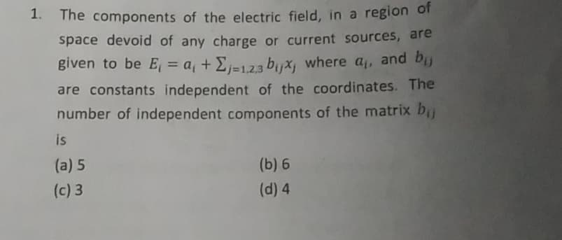 1.
The components of the electric field, in a region of
space devoid of any charge or current sources, are
given to be E₁ = a +Σj=1.2.3 bijx, where a₁, and bij
are constants independent of the coordinates. The
number of independent components of the matrix bij
is
(a) 5
(c) 3
(b) 6
(d) 4