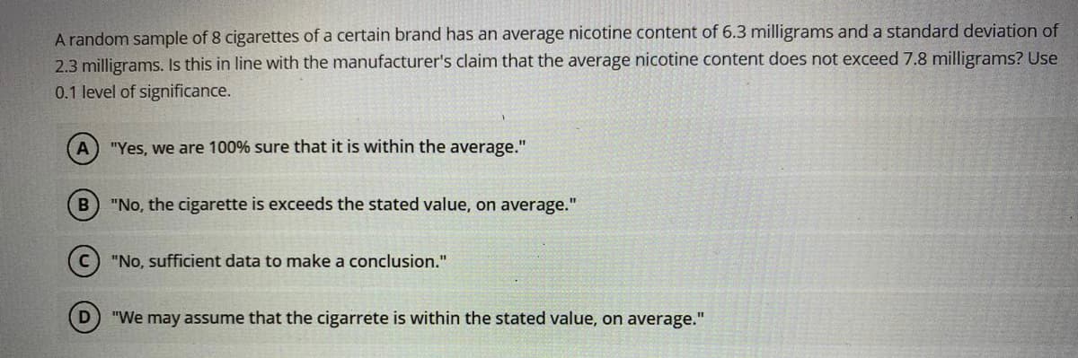 A random sample of 8 cigarettes of a certain brand has an average nicotine content of 6.3 milligrams and a standard deviation of
2.3 milligrams. Is this in line with the manufacturer's claim that the average nicotine content does not exceed 7.8 milligrams? Use
0.1 level of significance.
"Yes, we are 100% sure that it is within the average."
"No, the cigarette is exceeds the stated value, on average."
(c) "No, sufficient data to make a conclusion."
"We may assume that the cigarrete is within the stated value, on average."
