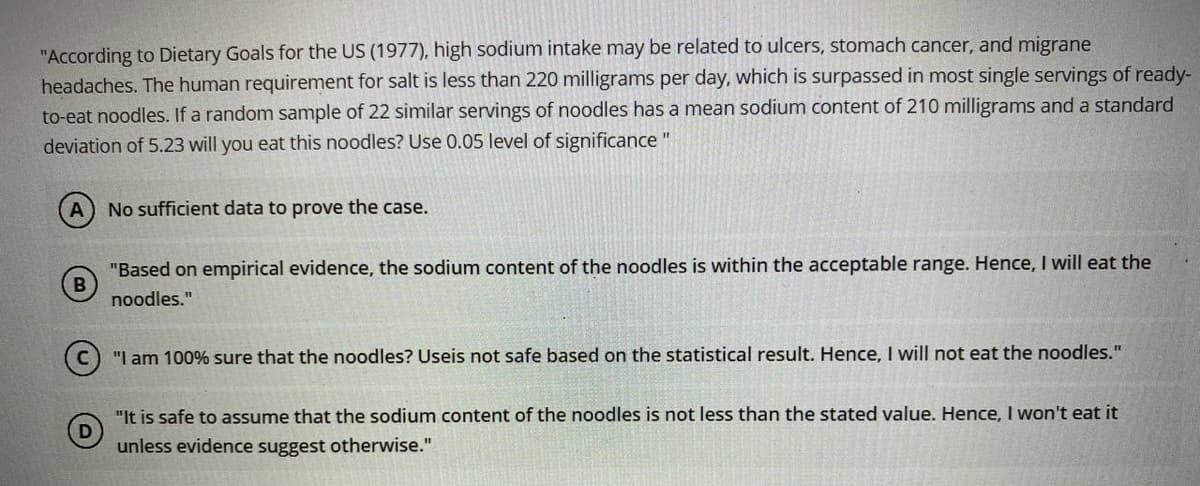 "According to Dietary Goals for the US (1977), high sodium intake may be related to ulcers, stomach cancer, and migrane
headaches. The human requirement for salt is less than 220 milligrams per day, which is surpassed in most single servings of ready-
to-eat noodles. If a random sample of 22 similar servings of noodles has a mean sodium content of 210 milligrams and a standard
deviation of 5.23 will you eat this noodles? Use 0.05 level of significance
No sufficient data to prove the case.
"Based on empirical evidence, the sodium content of the noodles is within the acceptable range. Hence, I will eat the
noodles."
(c) "I am 100% sure that the noodles? Useis not safe based on the statistical result. Hence, I will not eat the noodles."
"It is safe to assume that the sodium content of the noodles is not less than the stated value. Hence, I won't eat it
unless evidence suggest otherwise."
