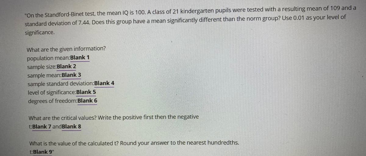 "On the Standford-Binet test, the mean IQ is 100. A class of 21 kindergarten pupils were tested with a resulting mean of 109 and a
standard deviation of 7.44. Does this group have a mean significantly different than the norm group? Use 0.01 as your level of
significance.
What are the given information?
population mean:Blank 1
sample size:Blank 2
sample mean:Blank 3
sample standard deviation:Blank 4
level of significance:Blank 5
degrees of freedom:Blank 6
What are the critical values? Write the positive first then the negative
t:Blank 7 andBlank 8
What is the value of the calculated t? Round your answer to the nearest hundredths.
t:Blank 9"
