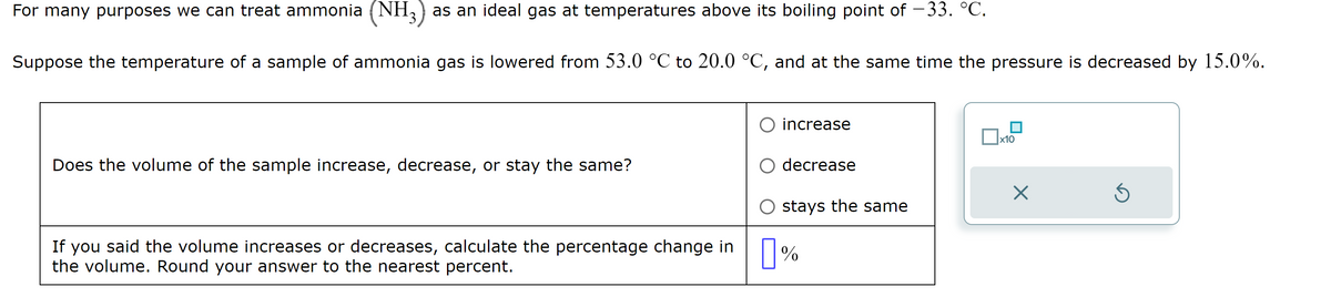 For many purposes we can treat ammonia (NH3) as an ideal gas at temperatures above its boiling point of −33. °C.
Suppose the temperature of a sample of ammonia gas is lowered from 53.0 °C to 20.0 °C, and at the same time the pressure is decreased by 15.0%.
Does the volume of the sample increase, decrease, or stay the same?
If you said the volume increases or decreases, calculate the percentage change in
the volume. Round your answer to the nearest percent.
O increase
decrease
stays the same
%
x10
X
Ś