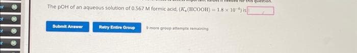 of
a
Ext
of
OMD
The pOH of an aqueous solution of 0.567 M formic acid, (K. (HCOOH)=1.8 x 10) is
Submit Answer
Retry Entire Group
ded for this question,
9 more group attempts remaining