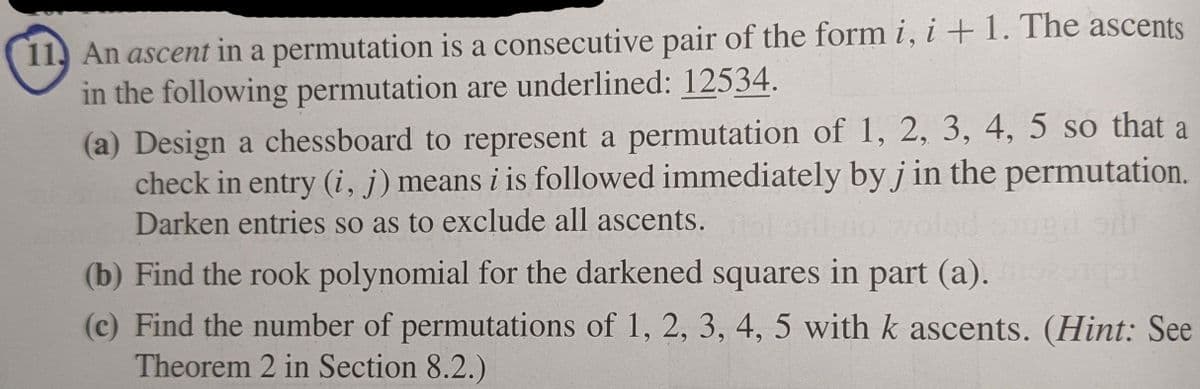 11, An ascent in a permutation is a consecutive pair of the form i, i + 1. The ascents
in the following permutation are underlined: 12534.
(a) Design a chessboard to represent a permutation of 1, 2, 3, 4, 5 so that a
check in entry (i, j) means i is followed immediately by j in the permutation.
Darken entries so as to exclude all ascents.
(b) Find the rook polynomial for the darkened squares in part (a).
(c) Find the number of permutations of 1, 2, 3, 4, 5 with k ascents. (Hint: See
Theorem 2 in Section 8.2.)
