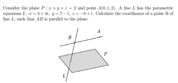 . Consider the plane P : x +y + z = 2 and point A(0,1, 2). A line L has the parametric
equations L: x = 4+4t, y = 7– t, 2 = -8+t. Calculate the coordinates of a point B of
line L, such that AB is parallel to the plane.
