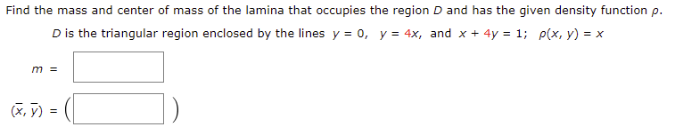 Find the mass and center of mass of the lamina that occupies the region D and has the given density function p.
D is the triangular region enclosed by the lines y = 0, y = 4x, and x + 4y = 1; p(x, y) = x
(x, y)
